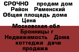 СРОЧНО!!! продам дом › Район ­ Раменский › Общая площадь дома ­ 110 › Цена ­ 2 500 000 - Московская обл., Бронницы г. Недвижимость » Дома, коттеджи, дачи продажа   